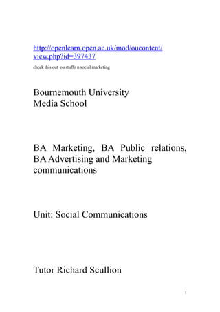 http://openlearn.open.ac.uk/mod/oucontent/
view.php?id=397437
check this out ou stuffo n social marketing




Bournemouth University
Media School



BA Marketing, BA Public relations,
BA Advertising and Marketing
communications



Unit: Social Communications




Tutor Richard Scullion

                                              1
 