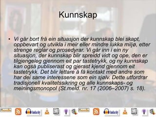 Kunnskap
• Vi går bort frå ein situasjon der kunnskap blei skapt,
oppbevart og utvikla i meir eller mindre lukka miljø, etter
strenge reglar og prosedyrar. Vi går inn i ein ny
situasjon, der kunnskap blir spreidd vidt og ope, den er
tilgjengeleg gjennom eit par tastetrykk, og ny kunnskap
kan også publiserast og gjerast kjend gjennom eit
tastetrykk. Det blir lettare å få kontakt med andre som
har dei same interessene som ein sjølv. Dette utfordrar
tradisjonell kvalitetssikring og alle kunnskaps- og
meiningsmonopol (St.meld. nr. 17 (2006–2007) s. 18).
 