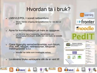 Hvordan ta i bruk?
 LMS/VLE/PDL = sosialt nettsamfunn.
 Skvis i første omgang læreplattformen for det den er
god for
 Åpne for kommunikasjon på tvers av oppgaver.
 La elevene lære hverandre, samarbeide om
kunnskapsproduksjon, drøfte osv ved hjelp av sosiale
medier.
 Gjøre tilgjenglig samarbeidsverktøy som forum,
chat, wiki, blogger, nettressurser, leksjoner,
meldingstjester e.t.c
 Moodle har dette som innebygde verkøy.
 La elevene bruke verktøyene slik de er vant til!
 
