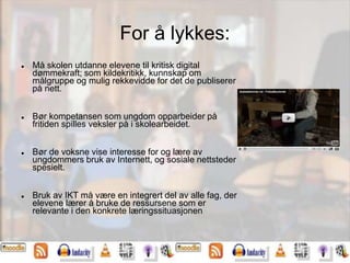 For å lykkes:
 Må skolen utdanne elevene til kritisk digital
dømmekraft; som kildekritikk, kunnskap om
målgruppe og mulig rekkevidde for det de publiserer
på nett.
 Bør kompetansen som ungdom opparbeider på
fritiden spilles veksler på i skolearbeidet.
 Bør de voksne vise interesse for og lære av
ungdommers bruk av Internett, og sosiale nettsteder
spesielt.
 Bruk av IKT må være en integrert del av alle fag, der
elevene lærer å bruke de ressursene som er
relevante i den konkrete læringssituasjonen
 