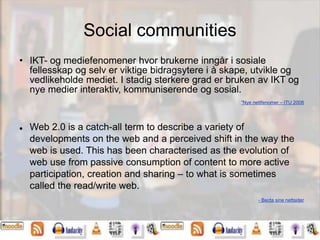 Social communities
• IKT- og mediefenomener hvor brukerne inngår i sosiale
fellesskap og selv er viktige bidragsytere i å skape, utvikle og
vedlikeholde mediet. I stadig sterkere grad er bruken av IKT og
nye medier interaktiv, kommuniserende og sosial.
”Nye nettfenomer – ITU 2008
 Web 2.0 is a catch-all term to describe a variety of
developments on the web and a perceived shift in the way the
web is used. This has been characterised as the evolution of
web use from passive consumption of content to more active
participation, creation and sharing – to what is sometimes
called the read/write web.
- Becta sine nettsider
 