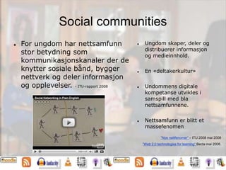 Social communities
 For ungdom har nettsamfunn
stor betydning som
kommunikasjonskanaler der de
knytter sosiale bånd, bygger
nettverk og deler informasjon
og opplevelser. - ITU-rapport 2008
 Ungdom skaper, deler og
distribuerer informasjon
og medieinnhold.
 En «deltakerkultur»
 Undommens digitale
kompetanse utvikles i
samspill med bla
nettsamfunnene.
 Nettsamfunn er blitt et
massefenomen
”Nye nettfenomer” – ITU 2008 mai 2008
”Web 2.0 technologies for learning” Becta mai 2008.
 