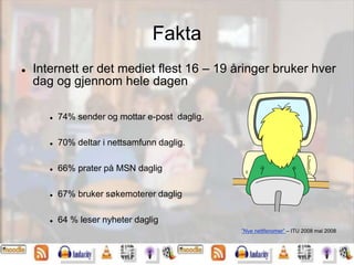 Fakta
 Internett er det mediet flest 16 – 19 åringer bruker hver
dag og gjennom hele dagen
 74% sender og mottar e-post daglig.
 70% deltar i nettsamfunn daglig.
 66% prater på MSN daglig
 67% bruker søkemoterer daglig
 64 % leser nyheter daglig
”Nye nettfenomer” – ITU 2008 mai 2008
 
