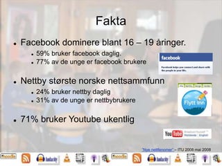 Fakta
 Facebook dominere blant 16 – 19 åringer.
 59% bruker facebook daglig.
 77% av de unge er facebook brukere
 Nettby største norske nettsammfunn
 24% bruker nettby daglig
 31% av de unge er nettbybrukere
 71% bruker Youtube ukentlig
”Nye nettfenomer” – ITU 2008 mai 2008
 