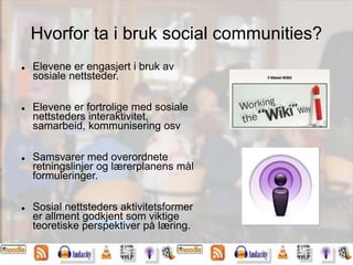 Hvorfor ta i bruk social communities?
 Elevene er engasjert i bruk av
sosiale nettsteder.
 Elevene er fortrolige med sosiale
nettsteders interaktivitet,
samarbeid, kommunisering osv
 Samsvarer med overordnete
retningslinjer og lærerplanens mål
formuleringer.
 Sosial nettsteders aktivitetsformer
er allment godkjent som viktige
teoretiske perspektiver på læring.
 
