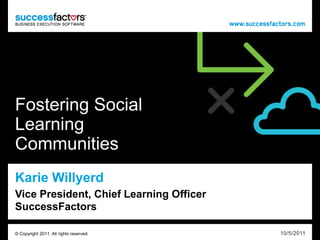 Fostering Social
Learning
Communities
Karie Willyerd
Vice President, Chief Learning Officer
SuccessFactors

© Copyright 2011. All rights reserved.   10/5/2011
 