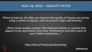 ‘When turned on, the filter can improve the quality of Tweets you see by
using a variety of signals, such as account origin and behavior.
…filters lower-quality content, like duplicate Tweets or content that
appears to be automated, from your notifications and other parts of
your Twitter experience…”
http://bit.ly/TwitterQualitySetting
AUG 18, 2016 – QUALITY FILTER
@SEOAware
 