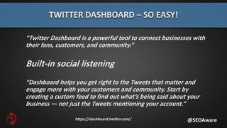 “Twitter Dashboard is a powerful tool to connect businesses with
their fans, customers, and community.”
Built-in social listening
“Dashboard helps you get right to the Tweets that matter and
engage more with your customers and community. Start by
creating a custom feed to find out what’s being said about your
business — not just the Tweets mentioning your account.”
TWITTER DASHBOARD – SO EASY!
@SEOAwarehttps://dashboard.twitter.com/
 