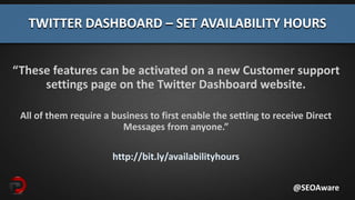 “These features can be activated on a new Customer support
settings page on the Twitter Dashboard website.
All of them require a business to first enable the setting to receive Direct
Messages from anyone.”
http://bit.ly/availabilityhours
TWITTER DASHBOARD – SET AVAILABILITY HOURS
@SEOAware
 