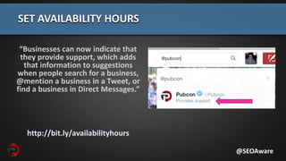 “Businesses can now indicate that
they provide support, which adds
that information to suggestions
when people search for a business,
@mention a business in a Tweet, or
find a business in Direct Messages.”
http://bit.ly/availabilityhours
SET AVAILABILITY HOURS
@SEOAware
 