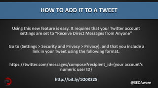 Using this new feature is easy. It requires that your Twitter account
settings are set to “Receive Direct Messages from Anyone”
Go to (Settings > Security and Privacy > Privacy), and that you include a
link in your Tweet using the following format.
https://twitter.com/messages/compose?recipient_id={your account’s
numeric user ID}
http://bit.ly/1Q0K32S
HOW TO ADD IT TO A TWEET
@SEOAware
 