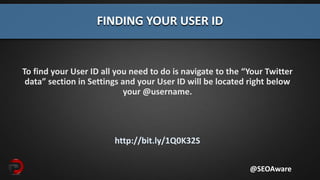 To find your User ID all you need to do is navigate to the “Your Twitter
data” section in Settings and your User ID will be located right below
your @username.
http://bit.ly/1Q0K32S
FINDING YOUR USER ID
@SEOAware
 