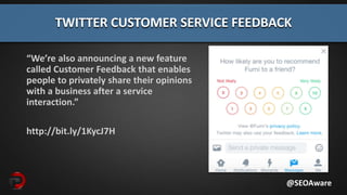 “We’re also announcing a new feature
called Customer Feedback that enables
people to privately share their opinions
with a business after a service
interaction.”
http://bit.ly/1KycJ7H
TWITTER CUSTOMER SERVICE FEEDBACK
@SEOAware
 