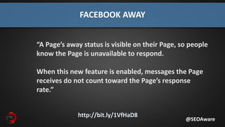 http://bit.ly/1VfHaD8
FACEBOOK AWAY
“A Page’s away status is visible on their Page, so people
know the Page is unavailable to respond.
When this new feature is enabled, messages the Page
receives do not count toward the Page’s response
rate.”
@SEOAware
 