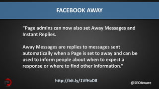 http://bit.ly/1VfHaD8
FACEBOOK AWAY
@SEOAware
“Page admins can now also set Away Messages and
Instant Replies.
Away Messages are replies to messages sent
automatically when a Page is set to away and can be
used to inform people about when to expect a
response or where to find other information.”
 