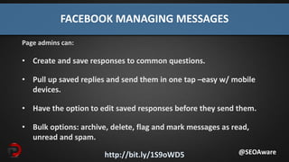 http://bit.ly/1S9oWD5
FACEBOOK MANAGING MESSAGES
Page admins can:
• Create and save responses to common questions.
• Pull up saved replies and send them in one tap –easy w/ mobile
devices.
• Have the option to edit saved responses before they send them.
• Bulk options: archive, delete, flag and mark messages as read,
unread and spam.
@SEOAware
 