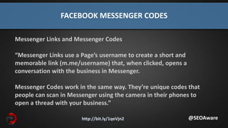 http://bit.ly/1qeVjn2
FACEBOOK MESSENGER CODES
@SEOAware
Messenger Links and Messenger Codes
“Messenger Links use a Page’s username to create a short and
memorable link (m.me/username) that, when clicked, opens a
conversation with the business in Messenger.
Messenger Codes work in the same way. They’re unique codes that
people can scan in Messenger using the camera in their phones to
open a thread with your business.”
 