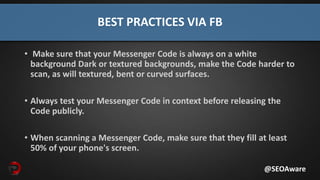 BEST PRACTICES VIA FB
@SEOAware
• Make sure that your Messenger Code is always on a white
background Dark or textured backgrounds, make the Code harder to
scan, as will textured, bent or curved surfaces.
• Always test your Messenger Code in context before releasing the
Code publicly.
• When scanning a Messenger Code, make sure that they fill at least
50% of your phone's screen.
 
