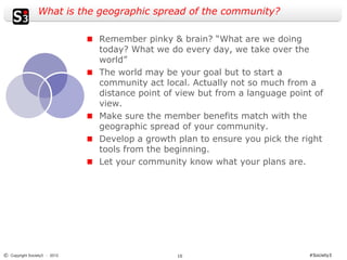 What is the geographic spread of the community?

                              Remember pinky & brain? “What are we doing
                              today? What we do every day, we take over the
                              world”
                              The world may be your goal but to start a
                              community act local. Actually not so much from a
                              distance point of view but from a language point of
                              view.
                              Make sure the member benefits match with the
                              geographic spread of your community.
                              Develop a growth plan to ensure you pick the right
                              tools from the beginning.
                              Let your community know what your plans are.




© Copyright Society3 - 2012                    10                            #Society3
 