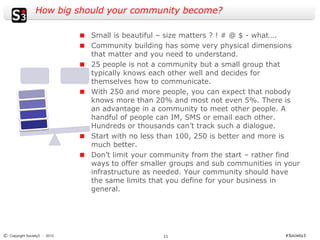 How big should your community become?

                              Small is beautiful – size matters ? ! # @ $ - what….
                              Community building has some very physical dimensions
                              that matter and you need to understand.
                              25 people is not a community but a small group that
                              typically knows each other well and decides for
                              themselves how to communicate.
                              With 250 and more people, you can expect that nobody
                              knows more than 20% and most not even 5%. There is
                              an advantage in a community to meet other people. A
                              handful of people can IM, SMS or email each other.
                              Hundreds or thousands can’t track such a dialogue.
                              Start with no less than 100, 250 is better and more is
                              much better.
                              Don’t limit your community from the start – rather find
                              ways to offer smaller groups and sub communities in your
                              infrastructure as needed. Your community should have
                              the same limits that you define for your business in
                              general.




© Copyright Society3 - 2012                      11                               #Society3
 