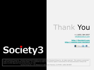 Thank You
                                                                                                                      +1 (650) 384 0057
                                                                                                                      info@society3.com

                                                                                                             http://Society3.com
                                                                                                      http://xeeme.com/society3




© 2012 Society3 Group Inc. Society3 and Society3 Academy are trademarks of Society3 Group Inc. All rights reserved. This content is protected
under the copyright law of the United States. It is prohibited to make full or partial copies or extractions of this documentation without the
explicit written approval from Society3 Group Inc. USA
                              Society3 Group Inc. | 201 Mission St # 1200 | San Francisco, CA 94105 | (650) 384-0057
 