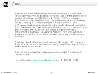 About


                       Society3 is a Social Presence Management technology & professional
                       services provider. We are building professional social brand presences on
                       networks including LinkedIn, Facebook, Twitter, YouTube, Pinterest,
                       SlideShare and over 200 other sites. Our presence organizer technology
                       XeeMe is helping maximize the impact of a social presence. Our
                       professional services team is administrating, moderating and monitoring
                       brand presences 24×7. We help create and carry out buzz campaigns and
                       grow networks and influence of our clients using our own social
                       engagement technology. The Society3 Academy (former Social Media
                       Academy) is focusing on technology independent social media strategy
                       education.

                       Thanks to over 1 Million users and customers from over 100 countries,
                       Society3 builds products and services through crowd sourcing, ensuring to
                       best capture market needs.

                       Society3 Inc is a privately held company based in San Francisco and
                       Cannes France.

                       More information: http://society3.com or call +1 (650) 384-0057




© Copyright Society3 - 2012                                16                                      #Society3
 
