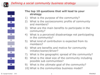 Defining a social community business strategy

                              The top 10 questions that will lead to your
                                  strategy
                              1) What is the purpose of the community?
                              2) What is the socioeconomic profile of community
                                  and members?
                              3) What are the main benefits to participate in the
                                  community?
                              4) What is a perceived disadvantage not participating
                                  in the community?
                              5) What kind of contribution is expected from its
                                  members?
                              6) What are benefits and motive for community
                                  initiator/owner/driver?
                              7) What is the geographic spread of the community?
                              8) What is the ideal size of the community including
                                  possible sub communities?
                              9) What is the ultimate goal of the community?
                              10) What is the communities business model?
© Copyright Society3 - 2012                       3                            #Society3
 