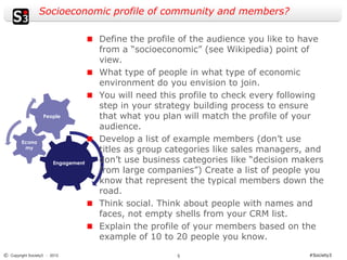 Socioeconomic profile of community and members?

                                     Define the profile of the audience you like to have
                                     from a “socioeconomic” (see Wikipedia) point of
                                     view.
                                     What type of people in what type of economic
                                     environment do you envision to join.
                                     You will need this profile to check every following
                                     step in your strategy building process to ensure
                   People            that what you plan will match the profile of your
                                     audience.
        Econo                        Develop a list of example members (don’t use
         my
                                     titles as group categories like sales managers, and
                        Engagement   don’t use business categories like “decision makers
                                     from large companies”) Create a list of people you
                                     know that represent the typical members down the
                                     road.
                                     Think social. Think about people with names and
                                     faces, not empty shells from your CRM list.
                                     Explain the profile of your members based on the
                                     example of 10 to 20 people you know.
© Copyright Society3 - 2012                           5                             #Society3
 