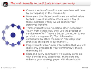 The main benefits to participate in the community

                              Create a series of benefits your members will have
                              by participating in the community.
                              Make sure that those benefits are an added value
                              to their current situation. Check with a few of
                              those members if they would confirm your
                              perceived benefits.
                              Think of benefits like “meeting other customers”,
                              “learn from others how they use the product or
                              service we offer”, “have a better connection to our
                              product management”, “find information
                              contributed by other members”, “Develop your
                              profile as an expert in our market”…
                              Forget benefits like “more information that you will
                              make only available to your community”; that is
                              marketing BS
                              Each and every community will quickly come op
                              with benefits they experience, make sure you
                              enhance your strategy paper with those inputs


© Copyright Society3 - 2012                     6                             #Society3
 