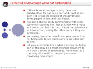 Perceived disadvantage when not participating

                              If there is an advantage to join, there is a
                              disadvantage for not being part of it. Spell it out –
                              even if it is just the reverse of the advantage.
                              Some people understand that better.
                              Not being able to easily communicate with other
                              customers could be one. Not that you won’t make
                              an introduction but it is much harder to orchestrate
                              an introduction, asking the other party if they are
                              interested…
                              Not seeing how other people use your product, or
                              not being able to see videos others provided may
                              be one.
                              Let your ecosystem know what it means not being
                              part of this may be a much stronger argument to
                              join than a series of advantages. Remember as a
                              company all you did in the past years was
                              convincing advantages…



© Copyright Society3 - 2012                     7                              #Society3
 