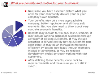 What are benefits and motive for your business?

                              Now since you have a clearer picture what you
                              offer for your community declare your or your
                              company’s own benefits.
                              Your benefits may be a more approachable
                              company, better reputation and all those soft
                              elements. But you also need to think about very
                              concrete economic benefits.
                              Benefits may include to win back lost customers. It
                              may include winning additional customers through
                              advocacy of existing customers. It may include
                              reduction in service cost by having customers help
                              each other. It may be an increase in marketing
                              efficiency by getting new leads through members
                              instead of advertising. It may be reduced
                              development cycles by closer working with test
                              customers.
                              After defining those benefits, circle back to
                              member benefits and make sure you are still in
                              synch.

© Copyright Society3 - 2012                    9                             #Society3
 