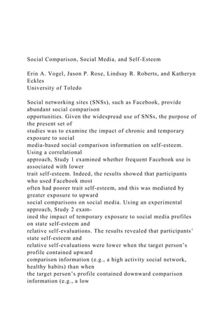 Social Comparison, Social Media, and Self-Esteem
Erin A. Vogel, Jason P. Rose, Lindsay R. Roberts, and Katheryn
Eckles
University of Toledo
Social networking sites (SNSs), such as Facebook, provide
abundant social comparison
opportunities. Given the widespread use of SNSs, the purpose of
the present set of
studies was to examine the impact of chronic and temporary
exposure to social
media-based social comparison information on self-esteem.
Using a correlational
approach, Study 1 examined whether frequent Facebook use is
associated with lower
trait self-esteem. Indeed, the results showed that participants
who used Facebook most
often had poorer trait self-esteem, and this was mediated by
greater exposure to upward
social comparisons on social media. Using an experimental
approach, Study 2 exam-
ined the impact of temporary exposure to social media profiles
on state self-esteem and
relative self-evaluations. The results revealed that participants’
state self-esteem and
relative self-evaluations were lower when the target person’s
profile contained upward
comparison information (e.g., a high activity social network,
healthy habits) than when
the target person’s profile contained downward comparison
information (e.g., a low
 