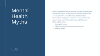 Boosting self-esteem
Experiencing positive emotions such as happiness
Reducing anxiety
People compare themselves to those who are better when they want
inspiration to improve, and they compare themselves to those who
are worse when they want to feel better about themselves.
Downward social comparisons also result in various other positive
outcomes (Amoroso & Walters, 1969; Gibbons, 1986; Buunk &
Gibbons, 2007) such as:
Mental
Health
Myths
 