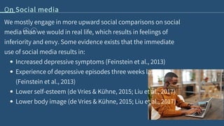 On Social media
Increased depressive symptoms (Feinstein et al., 2013)
Experience of depressive episodes three weeks later
(Feinstein et al., 2013)
Lower self-esteem (de Vries & Kühne, 2015; Liu et al., 2017)
Lower body image (de Vries & Kühne, 2015; Liu et al., 2017)
We mostly engage in more upward social comparisons on social
media than we would in real life, which results in feelings of
inferiority and envy. Some evidence exists that the immediate
use of social media results in:
 