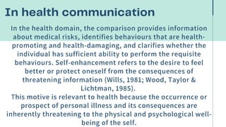 In health communication


In the health domain, the comparison provides information
about medical risks, identifies behaviours that are health-
promoting and health-damaging, and clarifies whether the
individual has sufficient ability to perform the requisite
behaviours. Self-enhancement refers to the desire to feel
better or protect oneself from the consequences of
threatening information (Wills, 1981; Wood, Taylor &
Lichtman, 1985).
This motive is relevant to health because the occurrence or
prospect of personal illness and its consequences are
inherently threatening to the physical and psychological well-
being of the self.
 