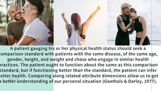 A patient gauging his or her physical health status should seek a
comparison standard with patients with the same disease, of the same age,
gender, height, and weight and chose who engage In similar health
practices. The patient ought to function about the same as this comparison
standard, but if functioning better than the standard, the patient can infer
better health. Comparing along related attribute dimensions allow us to get
a better understanding of our personal situation (Goethals & Darley, 1977).
 