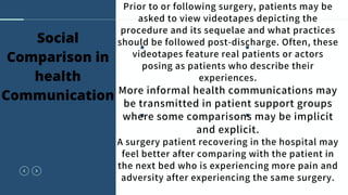 Prior to or following surgery, patients may be
asked to view videotapes depicting the
procedure and its sequelae and what practices
should be followed post-discharge. Often, these
videotapes feature real patients or actors
posing as patients who describe their
experiences.
More informal health communications may
be transmitted in patient support groups
where some comparisons may be implicit
and explicit.
A surgery patient recovering in the hospital may
feel better after comparing with the patient in
the next bed who is experiencing more pain and
adversity after experiencing the same surgery.
Social
Comparison in
health
Communication
 