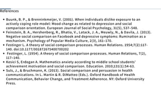 Buunk, B. P., & Brenninkmeijer, V. (2001). When individuals dislike exposure to an
actively coping role model: Mood change as related to depression and social
comparison orientation. European Journal of Social Psychology, 31(5), 537–548.
Feinstein, B. A., Hershenberg, R., Bhatia, V., Latack, J. A., Meuwly, N., & Davila, J. (2013).
Negative social comparison on Facebook and depressive symptoms: Rumination as a
mechanism. Psychology of Popular Media Culture, 2(3), 161–170.
Festinger L. A theory of social comparison processes. Human Relations. 1954;7(2):117-
140. doi:10.1177/001872675400700202
Festinger, L. (1954). A theory of social comparison processes. Human Relations, 7(2),
117–140.
Kesici S, Erdogan A. Mathematics anxiety according to middle school students'
achievement motivation and social comparison. Education. 2010;131(1):54-63.
Suls, J., & Bruchmann, K. (2013). Social comparison and persuasion in health
communications. In L. Martin & R. DiMatteo (Eds.). Oxford Handbook of Health
Communication, Behavior Change, and Treatment Adherence. NY: Oxford University
Press.
References
 