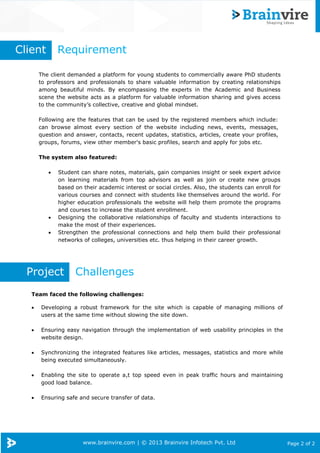 www.brainvire.com | © 2013 Brainvire Infotech Pvt. Ltd Page 2 of 2
The client demanded a platform for young students to commercially aware PhD students
to professors and professionals to share valuable information by creating relationships
among beautiful minds. By encompassing the experts in the Academic and Business
scene the website acts as a platform for valuable information sharing and gives access
to the community’s collective, creative and global mindset.
Following are the features that can be used by the registered members which include:
can browse almost every section of the website including news, events, messages,
question and answer, contacts, recent updates, statistics, articles, create your profiles,
groups, forums, view other member's basic profiles, search and apply for jobs etc.
The system also featured:
 Student can share notes, materials, gain companies insight or seek expert advice
on learning materials from top advisors as well as join or create new groups
based on their academic interest or social circles. Also, the students can enroll for
various courses and connect with students like themselves around the world. For
higher education professionals the website will help them promote the programs
and courses to increase the student enrollment.
 Designing the collaborative relationships of faculty and students interactions to
make the most of their experiences.
 Strengthen the professional connections and help them build their professional
networks of colleges, universities etc. thus helping in their career growth.
Project Challenges
Team faced the following challenges:
 Developing a robust framework for the site which is capable of managing millions of
users at the same time without slowing the site down.
 Ensuring easy navigation through the implementation of web usability principles in the
website design.
 Synchronizing the integrated features like articles, messages, statistics and more while
being executed simultaneously.
 Enabling the site to operate a,t top speed even in peak traffic hours and maintaining
good load balance.
 Ensuring safe and secure transfer of data.
Client Requirement
 