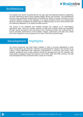 www.brainvire.com | © 2013 Brainvire Infotech Pvt. Ltd Page 4 of 4
Architecture
The website was mainly characterized by rich user data and featured extensive capabilities
of social networking nature which entailed MySQL Server and Symfony. The development
structure was specifically implemented to facilitate the ‘faster to market’ transition of such
concepts. Effective access to the database in an object oriented context was implemented
using an interface translating the object logic to relational logic so as to communicate with
the relational databases in an object-oriented manner.
The access to the database was enabled through the creation of an intermediary
abstraction layer. Only the complex retrieval of data from multiple tables was facilitated
through stored procedures and everywhere else conditional syntax was implemented to
ensure seamless performance of the website. Images, applications and data were called
from their respective servers keeping the UI layer free of any business logic.
Development Highlights
The entire framework was kept highly scalable in order to provide adaptability & ease
while incorporating new features. Extensive pre-development research was carried out to
create a robust application with extensive customizations in minimum time frame. Web
usability guidelines were strictly adhered during the development and the interface was
made easily navigable through the judicious use of CSS, AJAX and HTML controls. The site
was developed and fully functional within a span of 6 months.
 