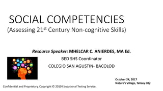SOCIAL COMPETENCIES
(Assessing 21st Century Non-cognitive Skills)
Resource Speaker: MHELCAR C. ANIERDES, MA Ed.
BED SHS Coordinator
COLEGIO SAN AGUSTIN- BACOLOD
Confidential and Proprietary. Copyright © 2010 Educational Testing Service.
October 24, 2017
Nature’s Village, Talisay City
 