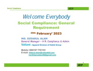 SEIP
Social Compliance
Welcome Everybody
Social Compliance: General
Requirement
20th February’ 2023
MD. DIDARUL ALAM
General Manager – H R. Compliance & Admin
Valiant - Apparel Division of Habib Group
Mobile:+880197 7701191
E-mail: didarul.alam@valiantbd.com
md.Didarulalam66@gmail.com
1
 