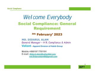 Social Compliance
Welcome Everybody
Social Compliance: General
Requirement
8th February’ 2023
MD. DIDARUL ALAM
General Manager – H R. Compliance & Admin
Valiant - Apparel Division of Habib Group
Mobile:+880197 7701191
E-mail: didarul.alam@valiantbd.com
md.Didarulalam66@gmail.com
1
 