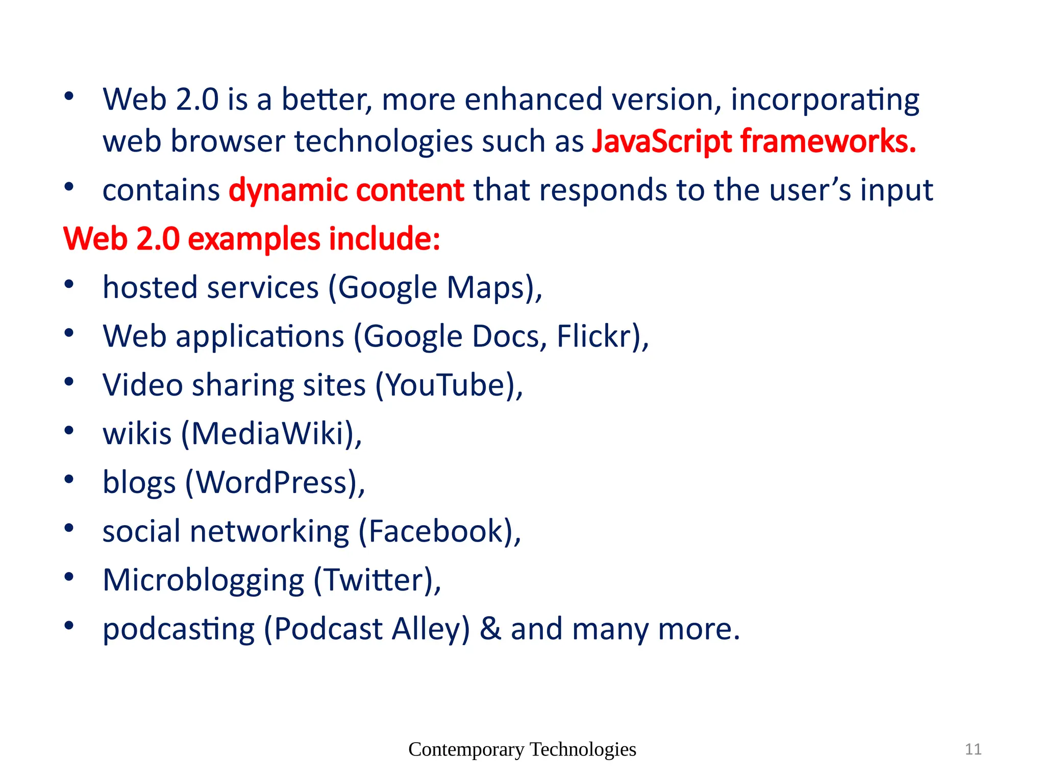 Contemporary Technologies 11
• Web 2.0 is a better, more enhanced version, incorporating
web browser technologies such as JavaScript frameworks.
• contains dynamic content that responds to the user’s input
Web 2.0 examples include:
• hosted services (Google Maps),
• Web applications (Google Docs, Flickr),
• Video sharing sites (YouTube),
• wikis (MediaWiki),
• blogs (WordPress),
• social networking (Facebook),
• Microblogging (Twitter),
• podcasting (Podcast Alley) & and many more.
 
