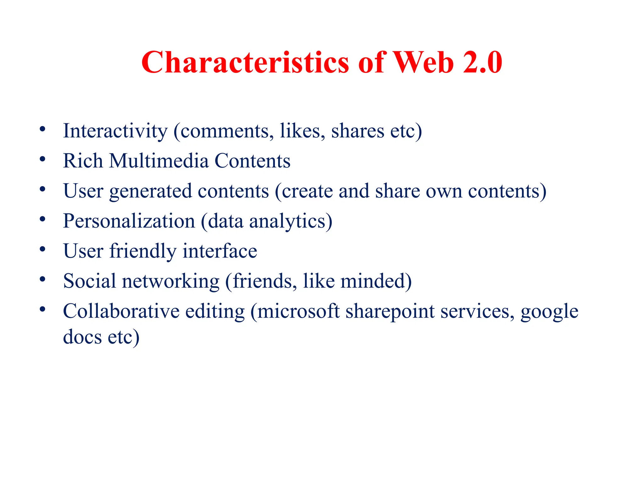 Characteristics of Web 2.0
• Interactivity (comments, likes, shares etc)
• Rich Multimedia Contents
• User generated contents (create and share own contents)
• Personalization (data analytics)
• User friendly interface
• Social networking (friends, like minded)
• Collaborative editing (microsoft sharepoint services, google
docs etc)
 