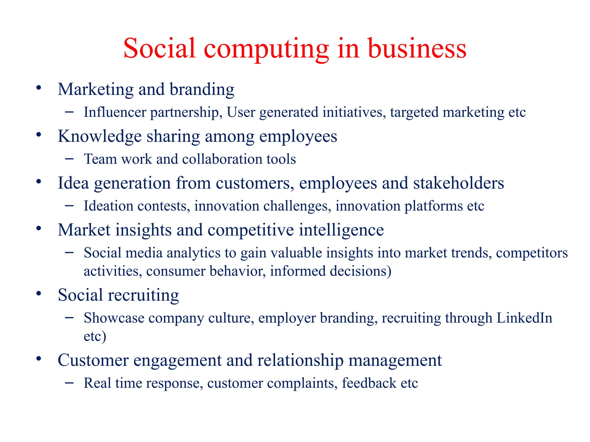Social computing in business
• Marketing and branding
– Influencer partnership, User generated initiatives, targeted marketing etc
• Knowledge sharing among employees
– Team work and collaboration tools
• Idea generation from customers, employees and stakeholders
– Ideation contests, innovation challenges, innovation platforms etc
• Market insights and competitive intelligence
– Social media analytics to gain valuable insights into market trends, competitors
activities, consumer behavior, informed decisions)
• Social recruiting
– Showcase company culture, employer branding, recruiting through LinkedIn
etc)
• Customer engagement and relationship management
– Real time response, customer complaints, feedback etc
 