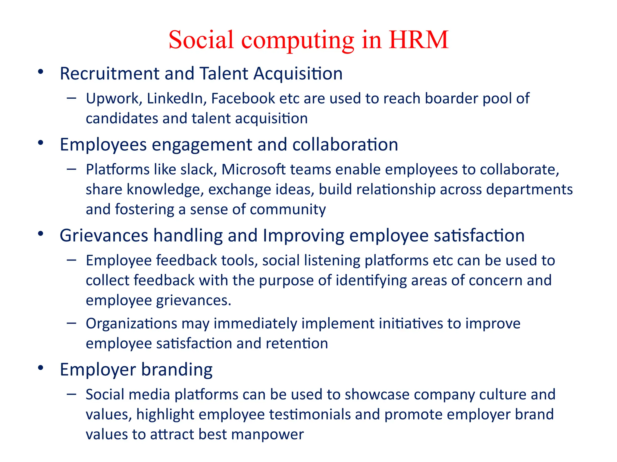 Social computing in HRM
• Recruitment and Talent Acquisition
– Upwork, LinkedIn, Facebook etc are used to reach boarder pool of
candidates and talent acquisition
• Employees engagement and collaboration
– Platforms like slack, Microsoft teams enable employees to collaborate,
share knowledge, exchange ideas, build relationship across departments
and fostering a sense of community
• Grievances handling and Improving employee satisfaction
– Employee feedback tools, social listening platforms etc can be used to
collect feedback with the purpose of identifying areas of concern and
employee grievances.
– Organizations may immediately implement initiatives to improve
employee satisfaction and retention
• Employer branding
– Social media platforms can be used to showcase company culture and
values, highlight employee testimonials and promote employer brand
values to attract best manpower
 