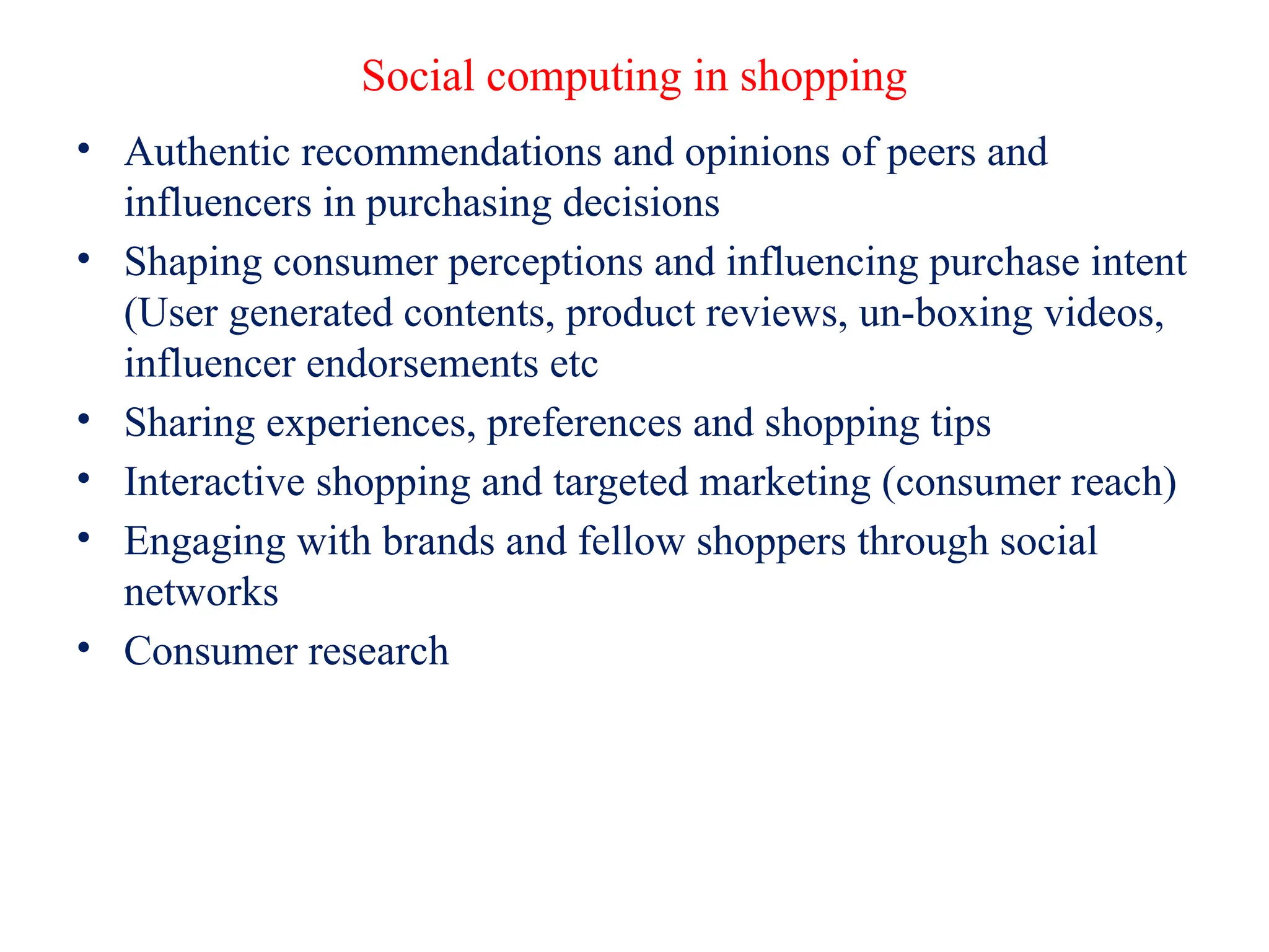 Social computing in shopping
• Authentic recommendations and opinions of peers and
influencers in purchasing decisions
• Shaping consumer perceptions and influencing purchase intent
(User generated contents, product reviews, un-boxing videos,
influencer endorsements etc
• Sharing experiences, preferences and shopping tips
• Interactive shopping and targeted marketing (consumer reach)
• Engaging with brands and fellow shoppers through social
networks
• Consumer research
 