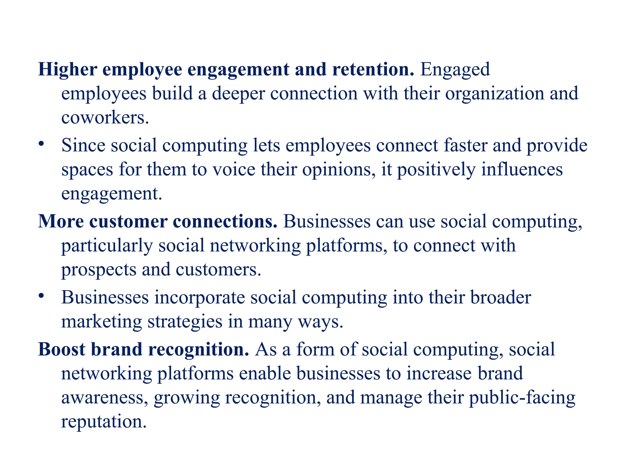 Higher employee engagement and retention. Engaged
employees build a deeper connection with their organization and
coworkers.
• Since social computing lets employees connect faster and provide
spaces for them to voice their opinions, it positively influences
engagement.
More customer connections. Businesses can use social computing,
particularly social networking platforms, to connect with
prospects and customers.
• Businesses incorporate social computing into their broader
marketing strategies in many ways.
Boost brand recognition. As a form of social computing, social
networking platforms enable businesses to increase brand
awareness, growing recognition, and manage their public-facing
reputation.
 