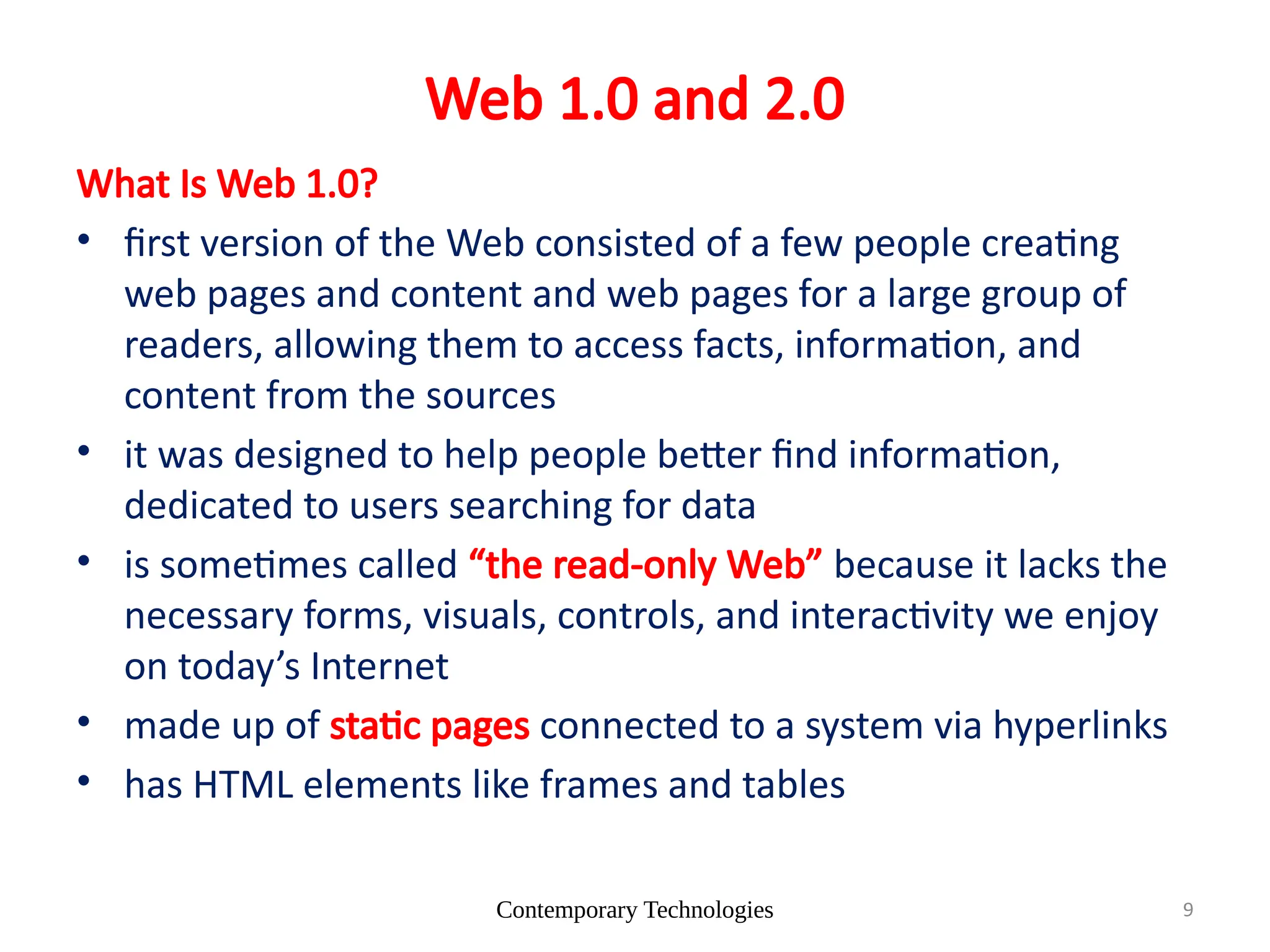 Contemporary Technologies 9
Web 1.0 and 2.0
What Is Web 1.0?
• first version of the Web consisted of a few people creating
web pages and content and web pages for a large group of
readers, allowing them to access facts, information, and
content from the sources
• it was designed to help people better find information,
dedicated to users searching for data
• is sometimes called “the read-only Web” because it lacks the
necessary forms, visuals, controls, and interactivity we enjoy
on today’s Internet
• made up of static pages connected to a system via hyperlinks
• has HTML elements like frames and tables
 